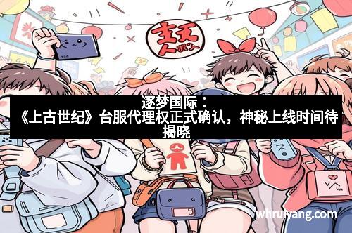 逐梦国际：《上古世纪》台服代理权正式确认，神秘上线时间待揭晓